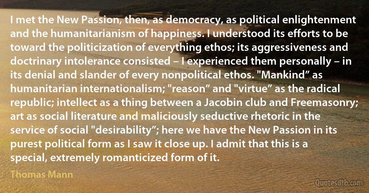 I met the New Passion, then, as democracy, as political enlightenment and the humanitarianism of happiness. I understood its efforts to be toward the politicization of everything ethos; its aggressiveness and doctrinary intolerance consisted – I experienced them personally – in its denial and slander of every nonpolitical ethos. "Mankind” as humanitarian internationalism; "reason” and "virtue” as the radical republic; intellect as a thing between a Jacobin club and Freemasonry; art as social literature and maliciously seductive rhetoric in the service of social "desirability”; here we have the New Passion in its purest political form as I saw it close up. I admit that this is a special, extremely romanticized form of it. (Thomas Mann)