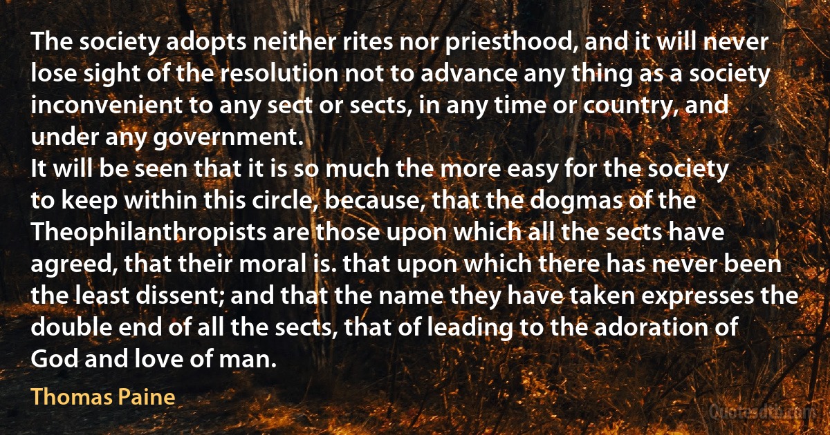 The society adopts neither rites nor priesthood, and it will never lose sight of the resolution not to advance any thing as a society inconvenient to any sect or sects, in any time or country, and under any government.
It will be seen that it is so much the more easy for the society to keep within this circle, because, that the dogmas of the Theophilanthropists are those upon which all the sects have agreed, that their moral is. that upon which there has never been the least dissent; and that the name they have taken expresses the double end of all the sects, that of leading to the adoration of God and love of man. (Thomas Paine)