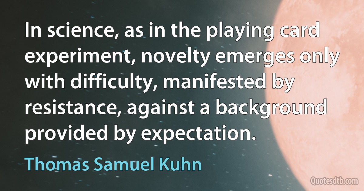 In science, as in the playing card experiment, novelty emerges only with difficulty, manifested by resistance, against a background provided by expectation. (Thomas Samuel Kuhn)