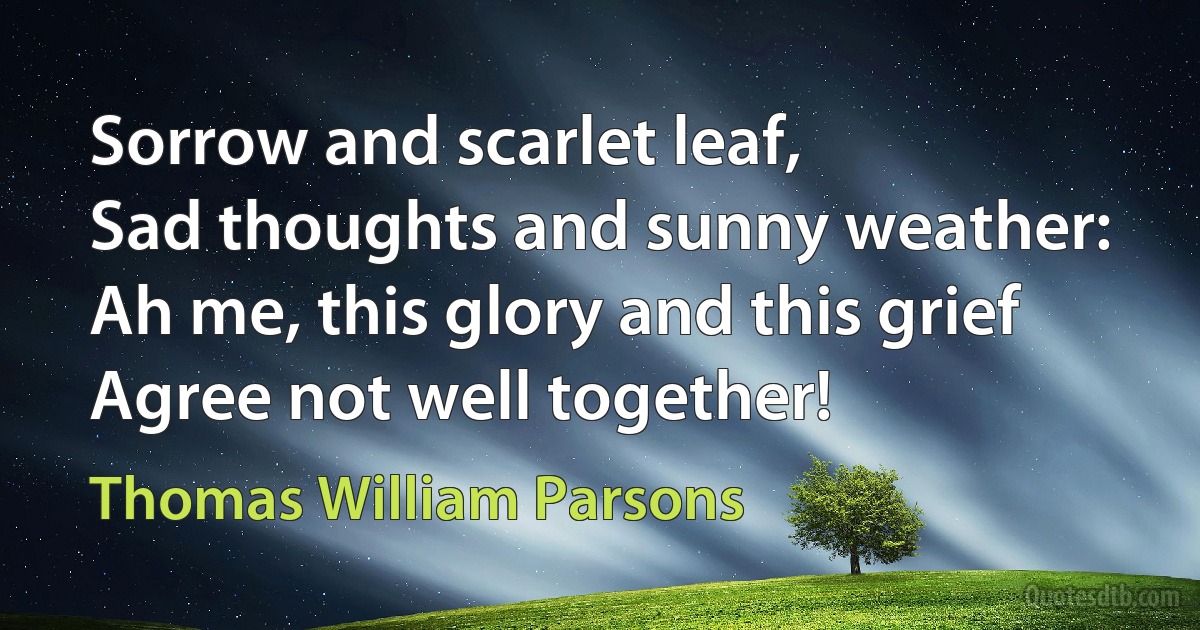 Sorrow and scarlet leaf,
Sad thoughts and sunny weather:
Ah me, this glory and this grief
Agree not well together! (Thomas William Parsons)