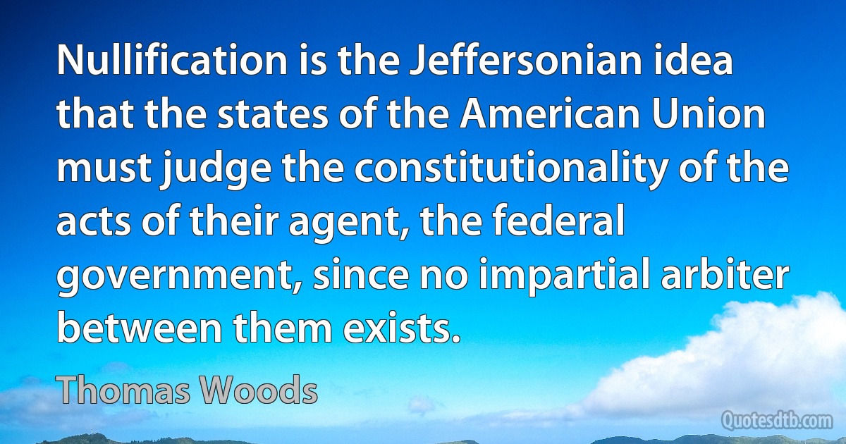 Nullification is the Jeffersonian idea that the states of the American Union must judge the constitutionality of the acts of their agent, the federal government, since no impartial arbiter between them exists. (Thomas Woods)