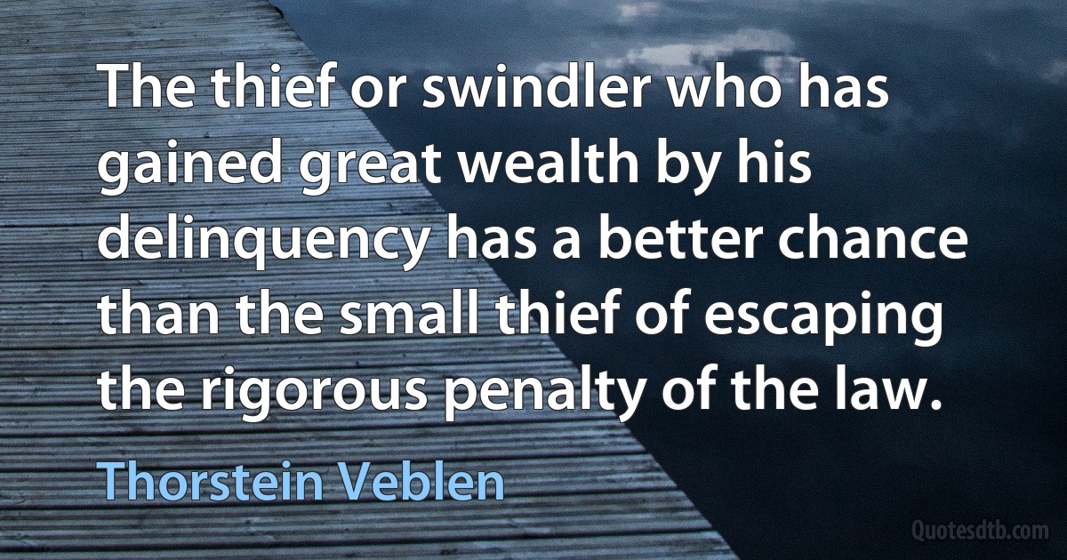 The thief or swindler who has gained great wealth by his delinquency has a better chance than the small thief of escaping the rigorous penalty of the law. (Thorstein Veblen)