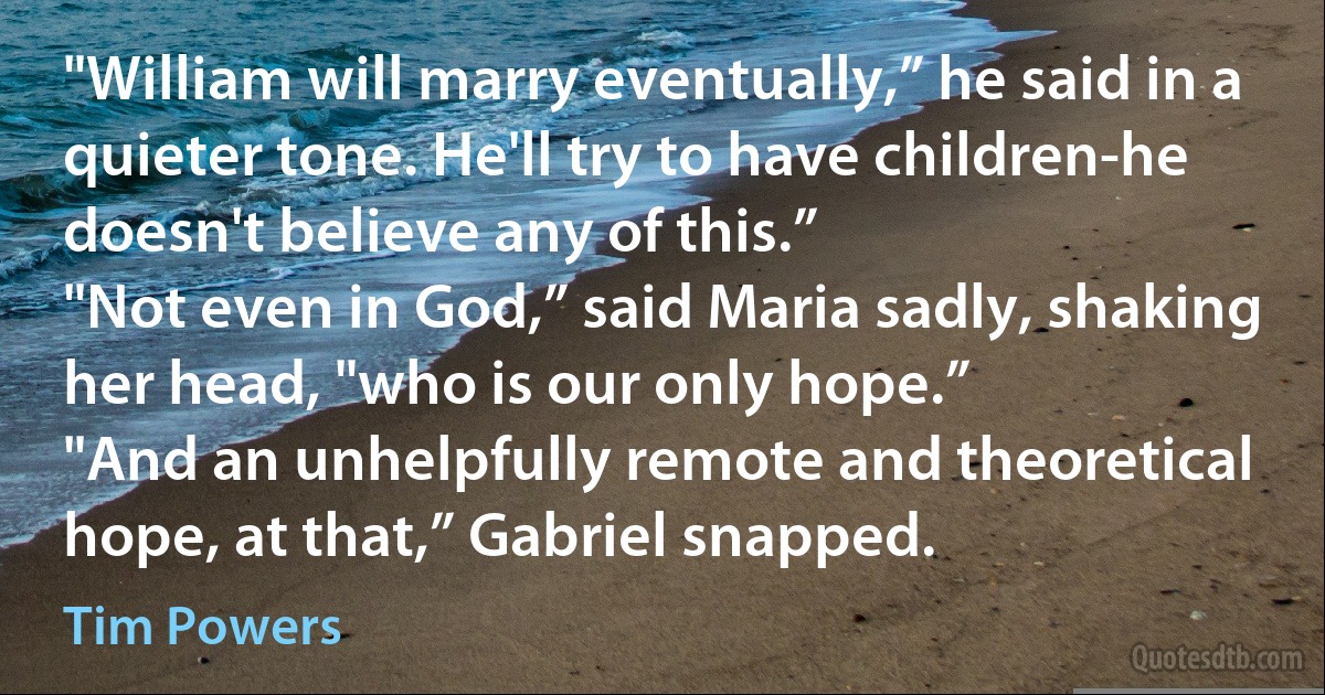 "William will marry eventually,” he said in a quieter tone. He'll try to have children-he doesn't believe any of this.”
"Not even in God,” said Maria sadly, shaking her head, "who is our only hope.”
"And an unhelpfully remote and theoretical hope, at that,” Gabriel snapped. (Tim Powers)