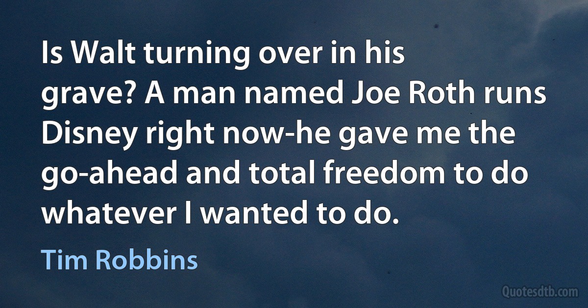 Is Walt turning over in his grave? A man named Joe Roth runs Disney right now-he gave me the go-ahead and total freedom to do whatever I wanted to do. (Tim Robbins)