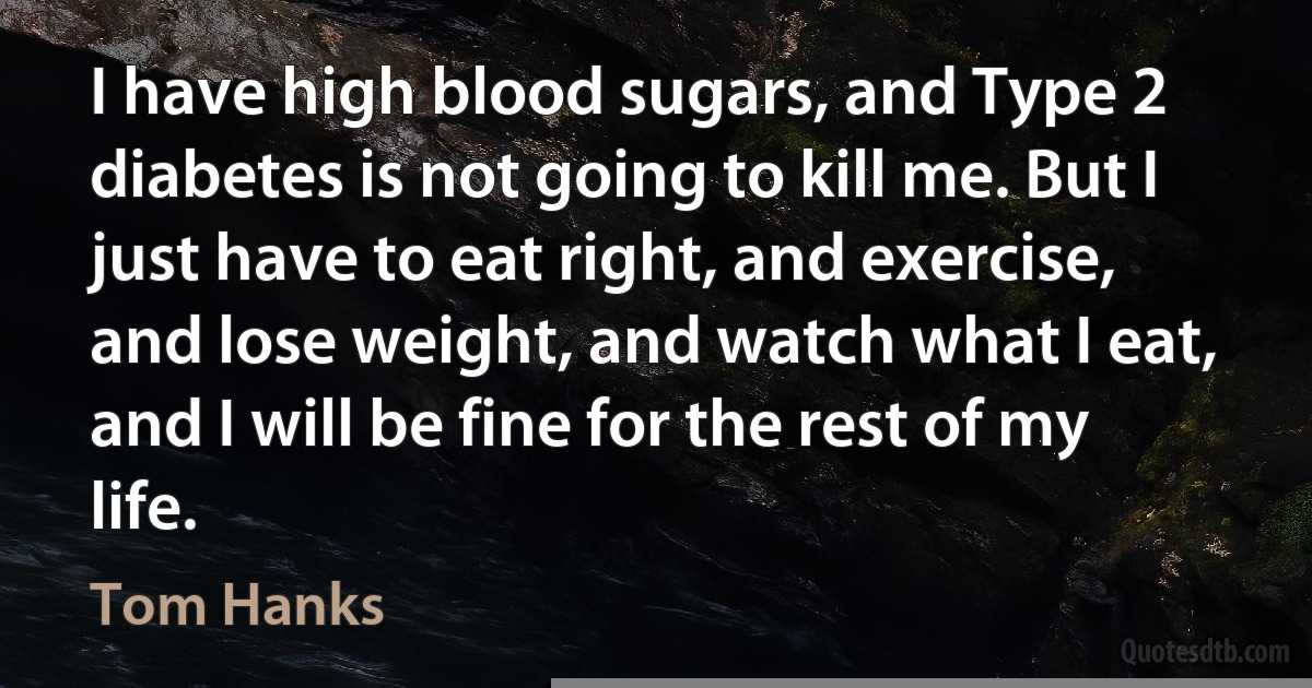 I have high blood sugars, and Type 2 diabetes is not going to kill me. But I just have to eat right, and exercise, and lose weight, and watch what I eat, and I will be fine for the rest of my life. (Tom Hanks)