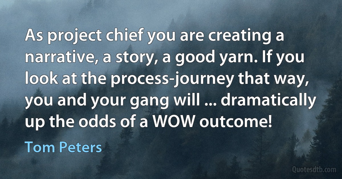 As project chief you are creating a narrative, a story, a good yarn. If you look at the process-journey that way, you and your gang will ... dramatically up the odds of a WOW outcome! (Tom Peters)