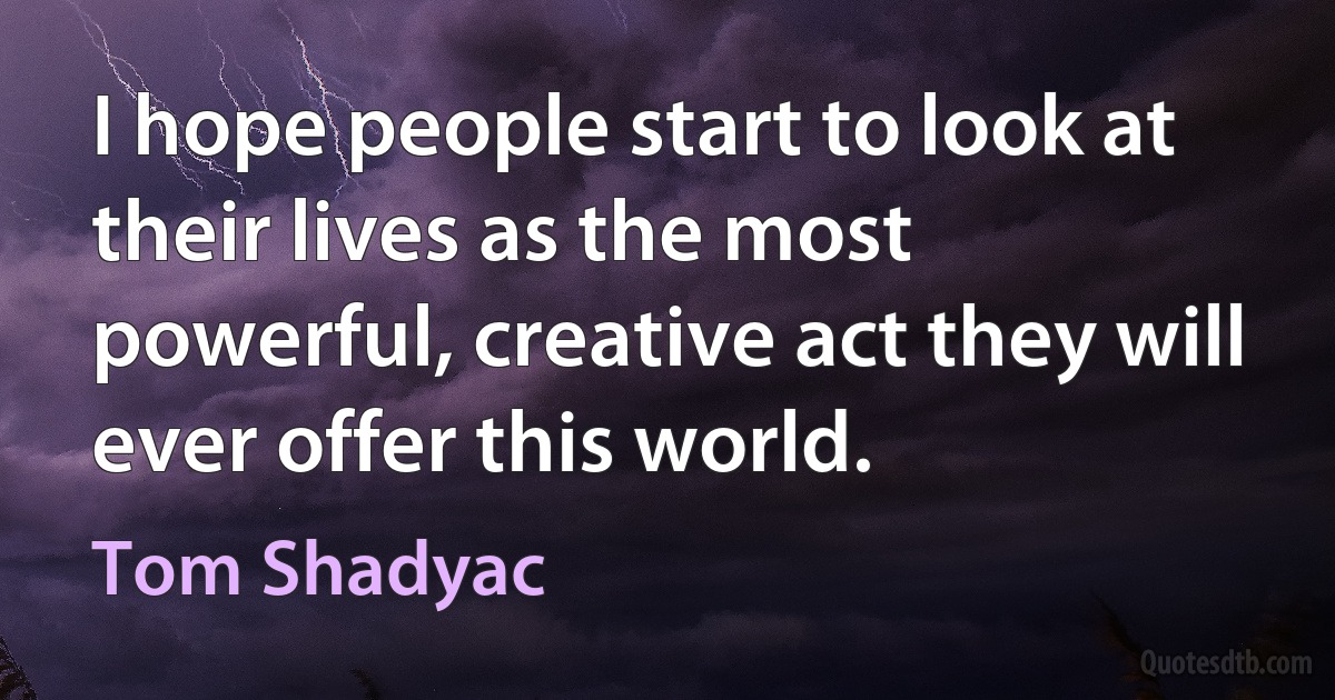 I hope people start to look at their lives as the most powerful, creative act they will ever offer this world. (Tom Shadyac)