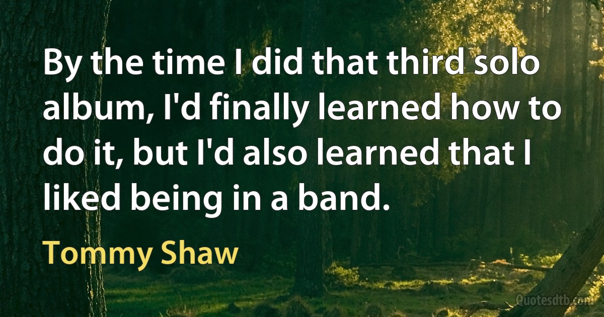 By the time I did that third solo album, I'd finally learned how to do it, but I'd also learned that I liked being in a band. (Tommy Shaw)