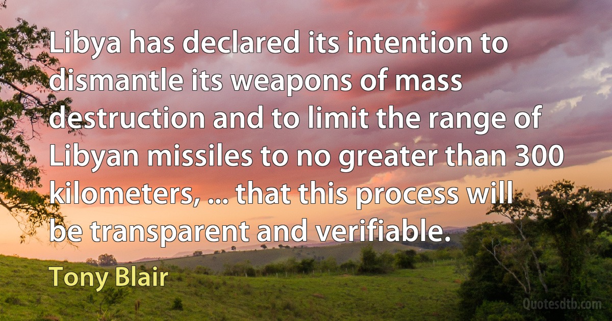 Libya has declared its intention to dismantle its weapons of mass destruction and to limit the range of Libyan missiles to no greater than 300 kilometers, ... that this process will be transparent and verifiable. (Tony Blair)