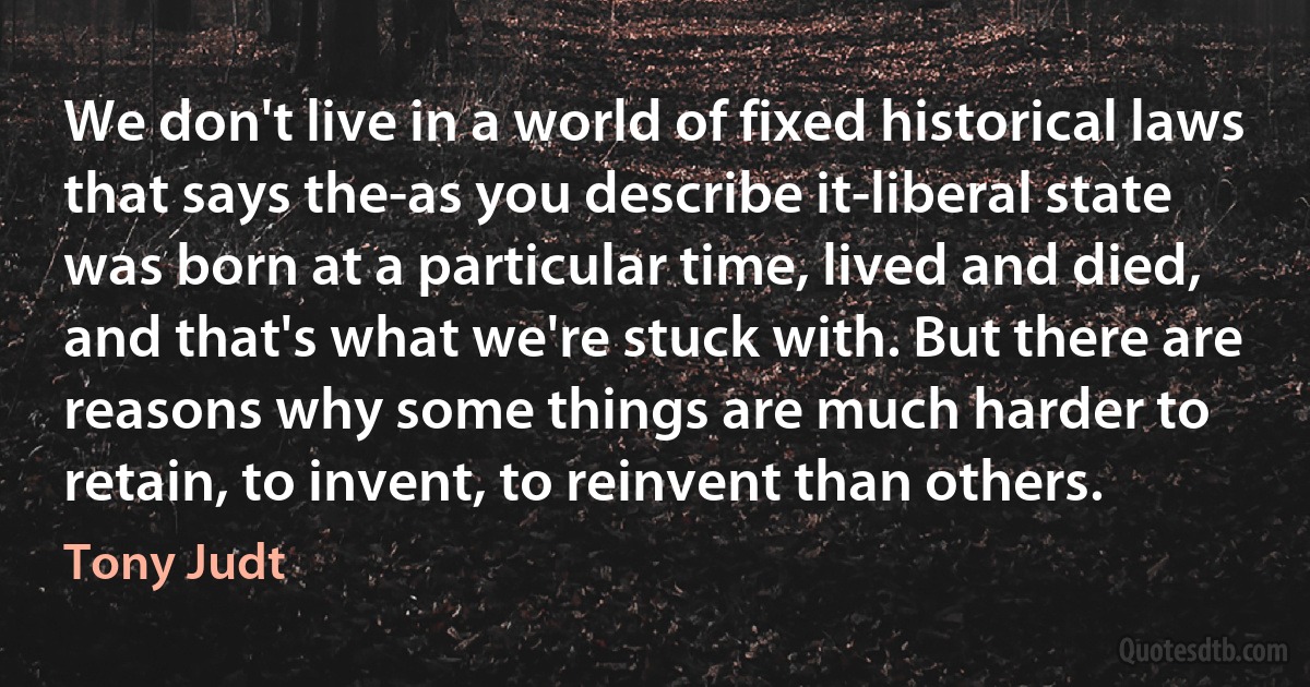 We don't live in a world of fixed historical laws that says the-as you describe it-liberal state was born at a particular time, lived and died, and that's what we're stuck with. But there are reasons why some things are much harder to retain, to invent, to reinvent than others. (Tony Judt)