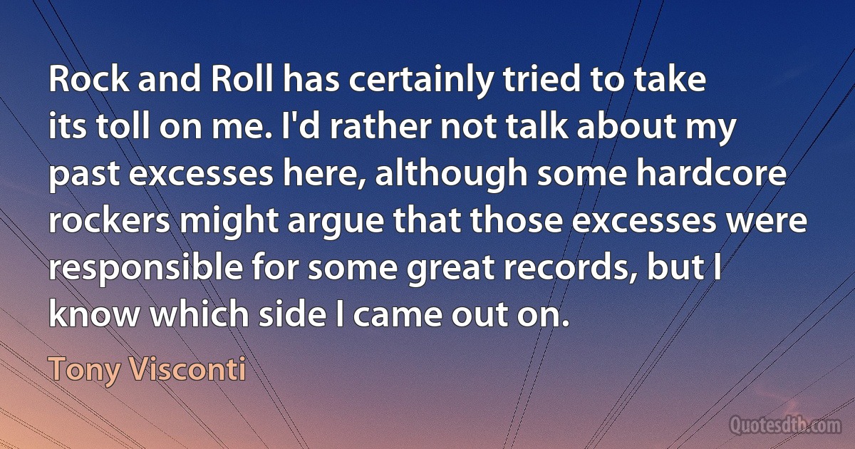 Rock and Roll has certainly tried to take its toll on me. I'd rather not talk about my past excesses here, although some hardcore rockers might argue that those excesses were responsible for some great records, but I know which side I came out on. (Tony Visconti)