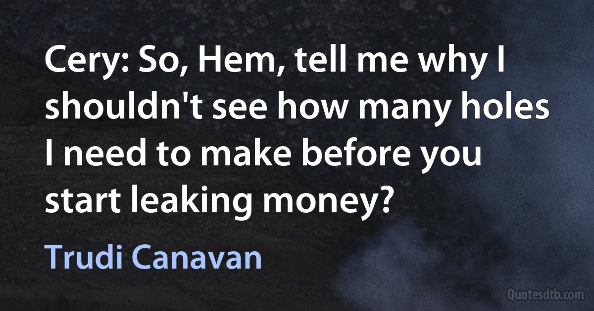 Cery: So, Hem, tell me why I shouldn't see how many holes I need to make before you start leaking money? (Trudi Canavan)