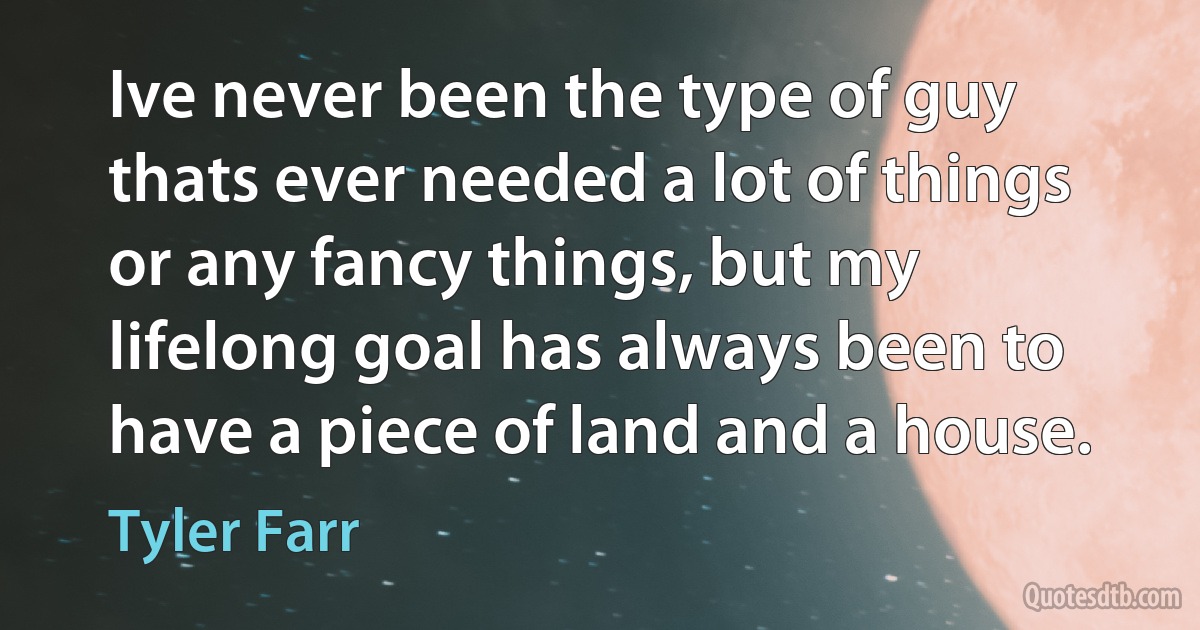 Ive never been the type of guy thats ever needed a lot of things or any fancy things, but my lifelong goal has always been to have a piece of land and a house. (Tyler Farr)