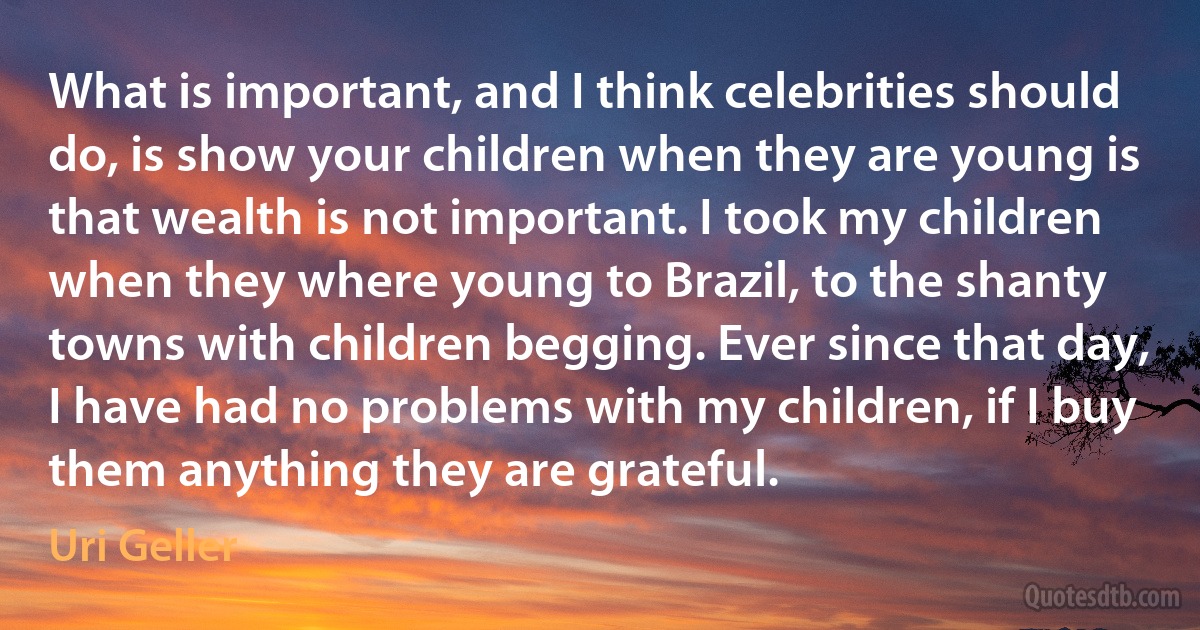 What is important, and I think celebrities should do, is show your children when they are young is that wealth is not important. I took my children when they where young to Brazil, to the shanty towns with children begging. Ever since that day, I have had no problems with my children, if I buy them anything they are grateful. (Uri Geller)