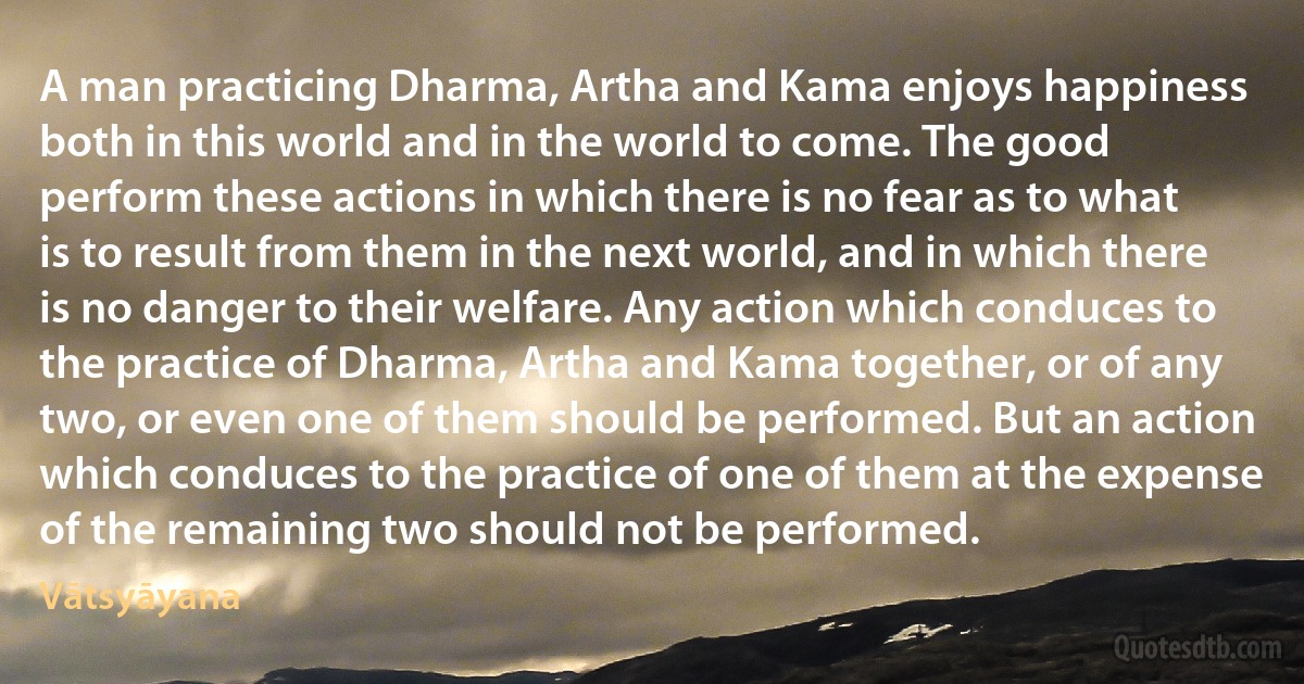 A man practicing Dharma, Artha and Kama enjoys happiness both in this world and in the world to come. The good perform these actions in which there is no fear as to what is to result from them in the next world, and in which there is no danger to their welfare. Any action which conduces to the practice of Dharma, Artha and Kama together, or of any two, or even one of them should be performed. But an action which conduces to the practice of one of them at the expense of the remaining two should not be performed. (Vātsyāyana)