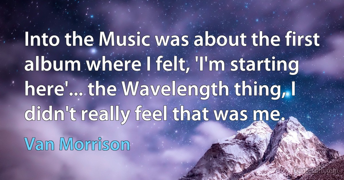 Into the Music was about the first album where I felt, 'I'm starting here'... the Wavelength thing, I didn't really feel that was me. (Van Morrison)