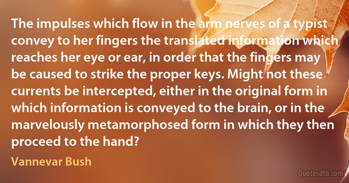 The impulses which flow in the arm nerves of a typist convey to her fingers the translated information which reaches her eye or ear, in order that the fingers may be caused to strike the proper keys. Might not these currents be intercepted, either in the original form in which information is conveyed to the brain, or in the marvelously metamorphosed form in which they then proceed to the hand? (Vannevar Bush)