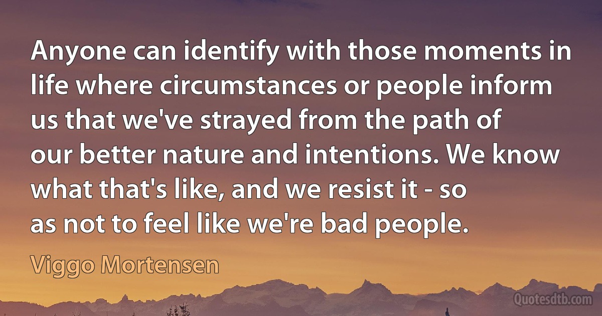 Anyone can identify with those moments in life where circumstances or people inform us that we've strayed from the path of our better nature and intentions. We know what that's like, and we resist it - so as not to feel like we're bad people. (Viggo Mortensen)