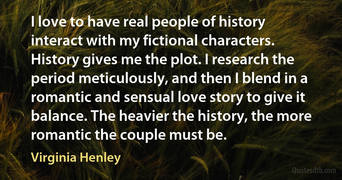 I love to have real people of history interact with my fictional characters. History gives me the plot. I research the period meticulously, and then I blend in a romantic and sensual love story to give it balance. The heavier the history, the more romantic the couple must be. (Virginia Henley)