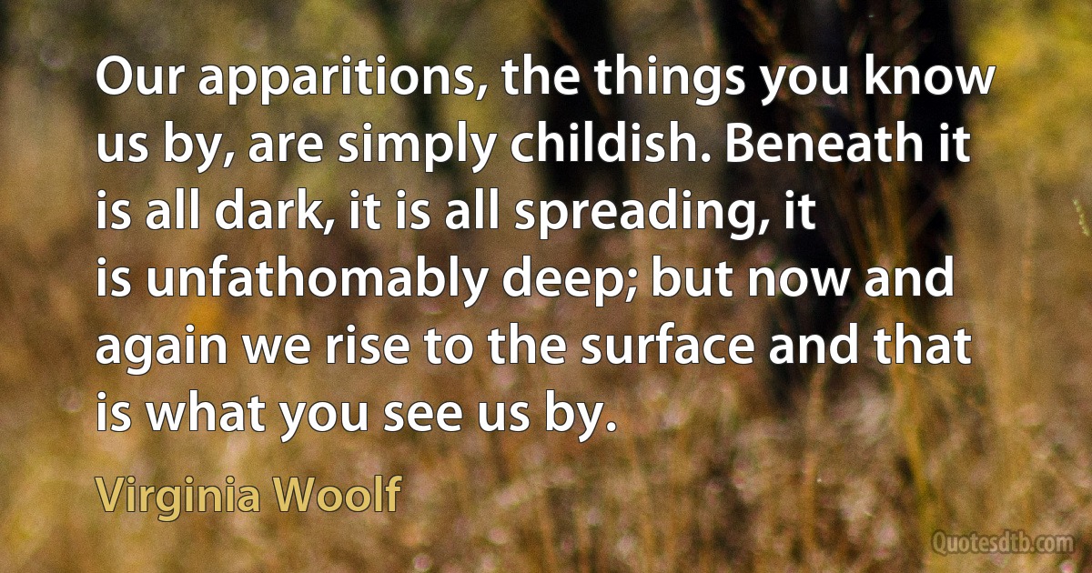 Our apparitions, the things you know us by, are simply childish. Beneath it is all dark, it is all spreading, it is unfathomably deep; but now and again we rise to the surface and that is what you see us by. (Virginia Woolf)