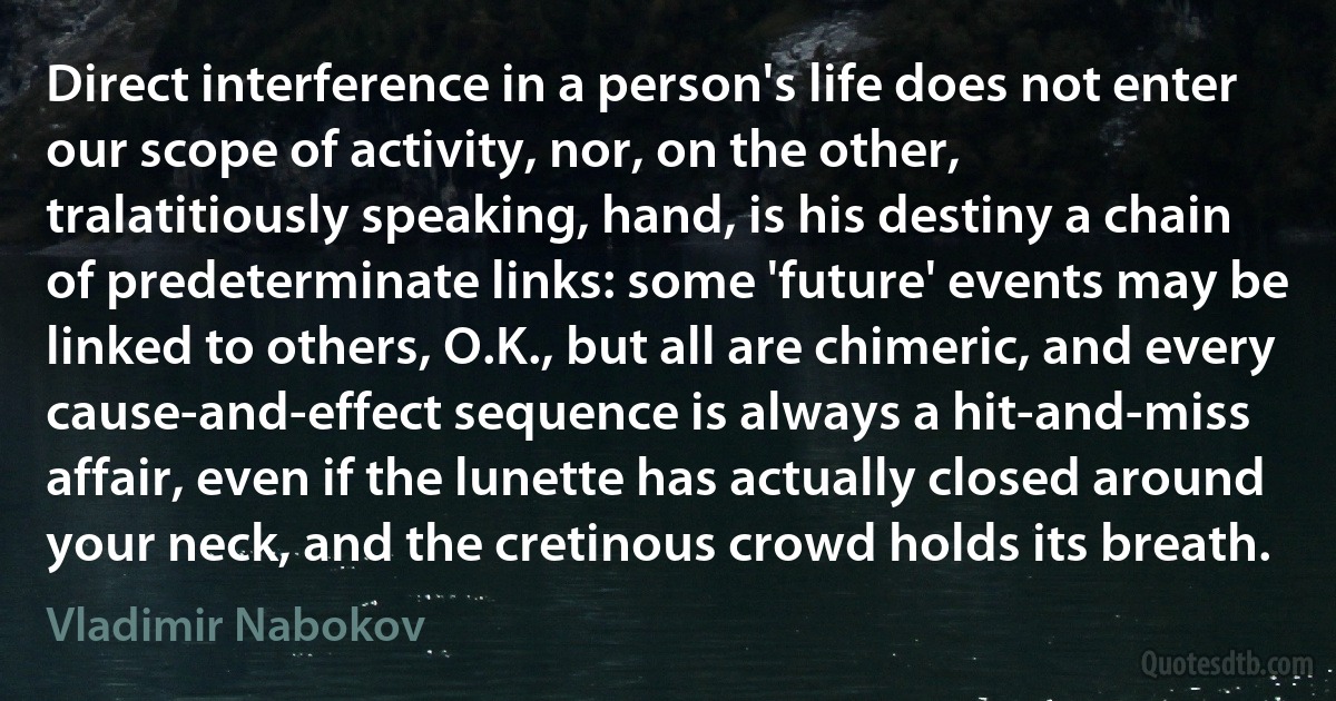 Direct interference in a person's life does not enter our scope of activity, nor, on the other, tralatitiously speaking, hand, is his destiny a chain of predeterminate links: some 'future' events may be linked to others, O.K., but all are chimeric, and every cause-and-effect sequence is always a hit-and-miss affair, even if the lunette has actually closed around your neck, and the cretinous crowd holds its breath. (Vladimir Nabokov)