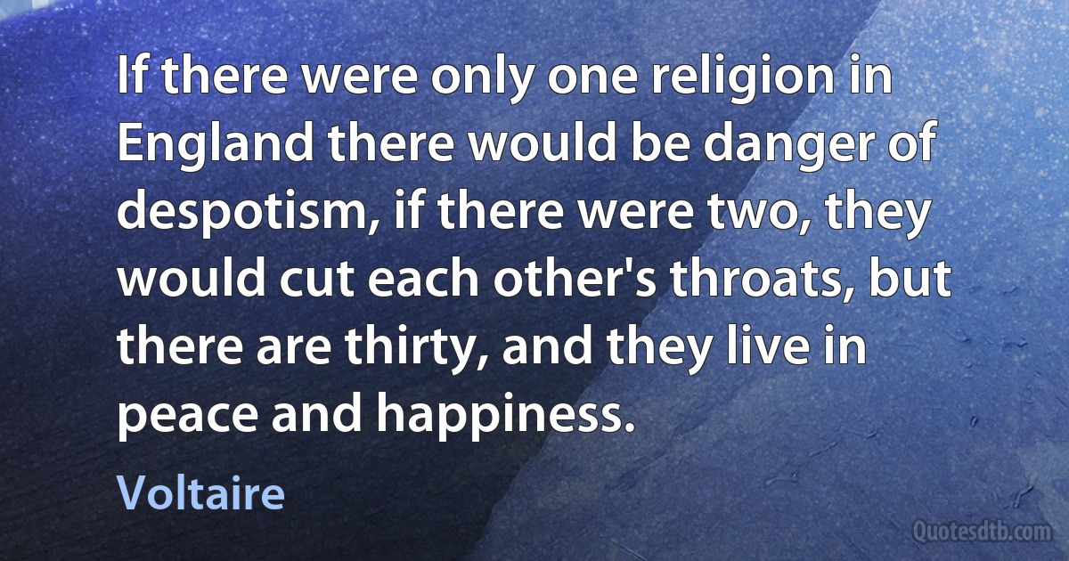 If there were only one religion in England there would be danger of despotism, if there were two, they would cut each other's throats, but there are thirty, and they live in peace and happiness. (Voltaire)