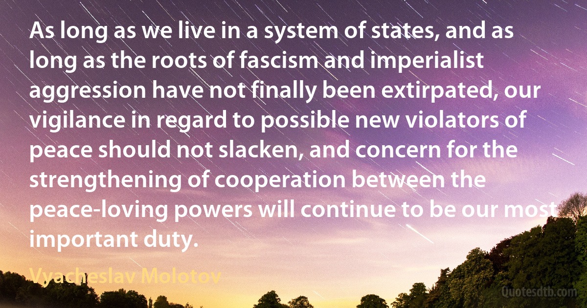 As long as we live in a system of states, and as long as the roots of fascism and imperialist aggression have not finally been extirpated, our vigilance in regard to possible new violators of peace should not slacken, and concern for the strengthening of cooperation between the peace-loving powers will continue to be our most important duty. (Vyacheslav Molotov)