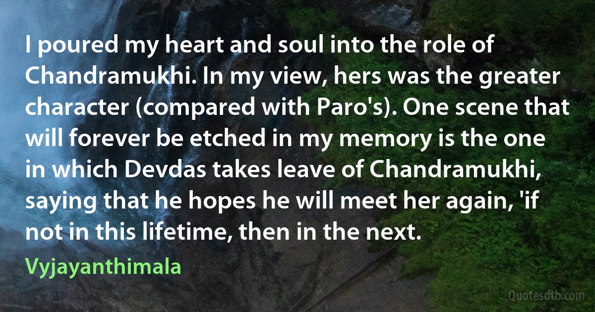 I poured my heart and soul into the role of Chandramukhi. In my view, hers was the greater character (compared with Paro's). One scene that will forever be etched in my memory is the one in which Devdas takes leave of Chandramukhi, saying that he hopes he will meet her again, 'if not in this lifetime, then in the next. (Vyjayanthimala)