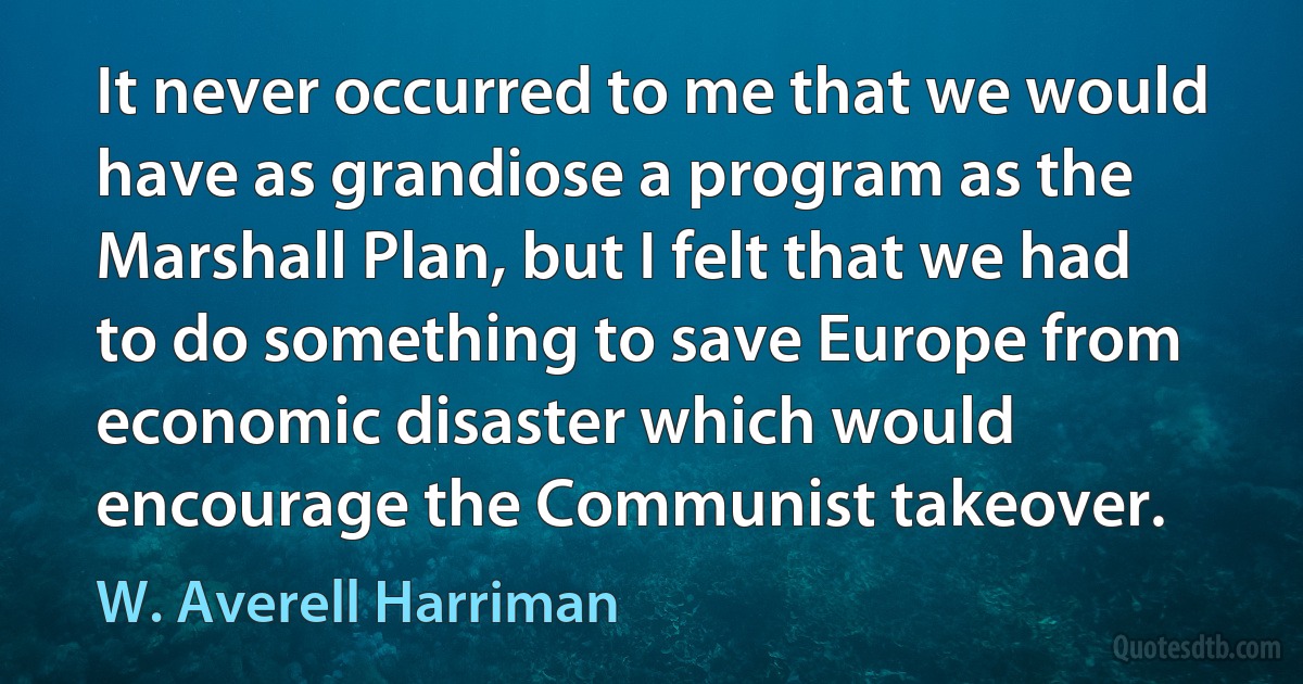 It never occurred to me that we would have as grandiose a program as the Marshall Plan, but I felt that we had to do something to save Europe from economic disaster which would encourage the Communist takeover. (W. Averell Harriman)