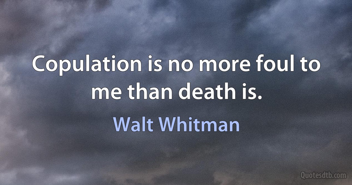 Copulation is no more foul to me than death is. (Walt Whitman)