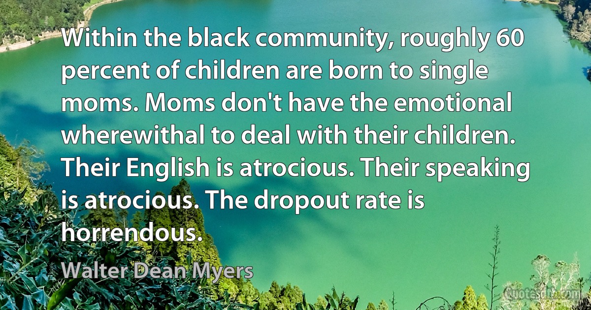 Within the black community, roughly 60 percent of children are born to single moms. Moms don't have the emotional wherewithal to deal with their children. Their English is atrocious. Their speaking is atrocious. The dropout rate is horrendous. (Walter Dean Myers)