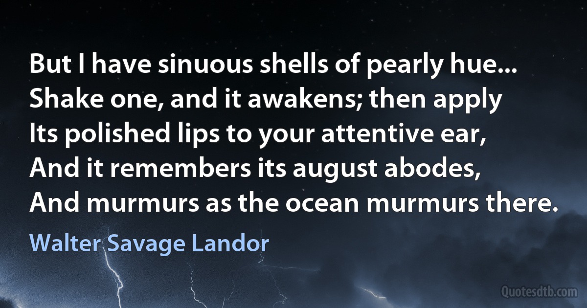 But I have sinuous shells of pearly hue...
Shake one, and it awakens; then apply
Its polished lips to your attentive ear,
And it remembers its august abodes,
And murmurs as the ocean murmurs there. (Walter Savage Landor)