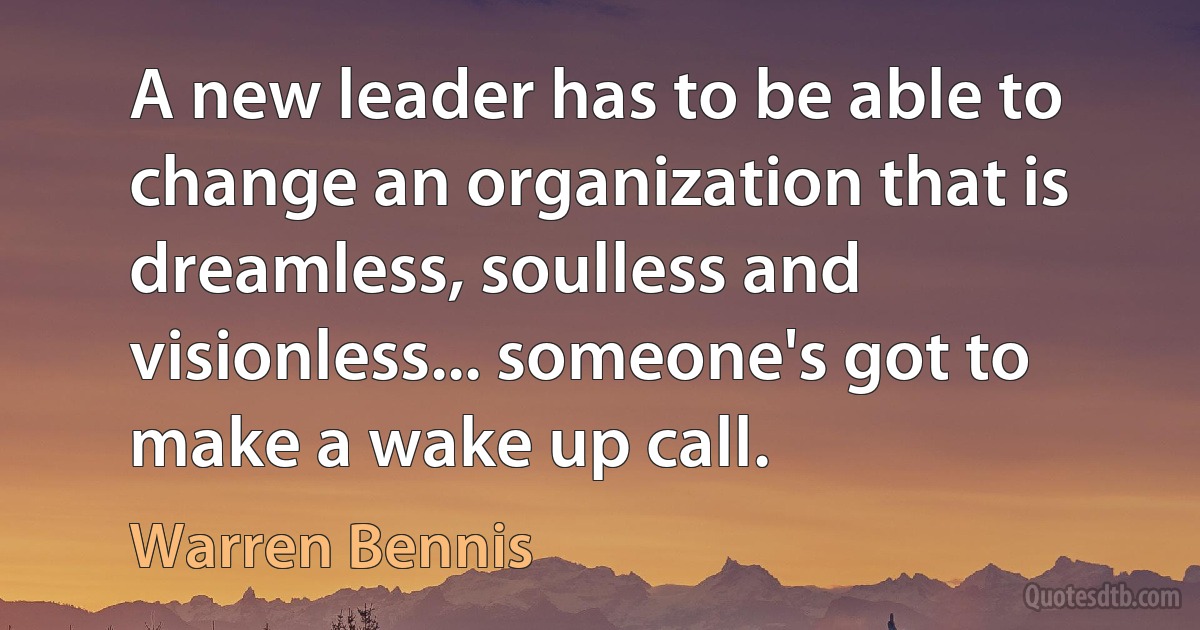 A new leader has to be able to change an organization that is dreamless, soulless and visionless... someone's got to make a wake up call. (Warren Bennis)