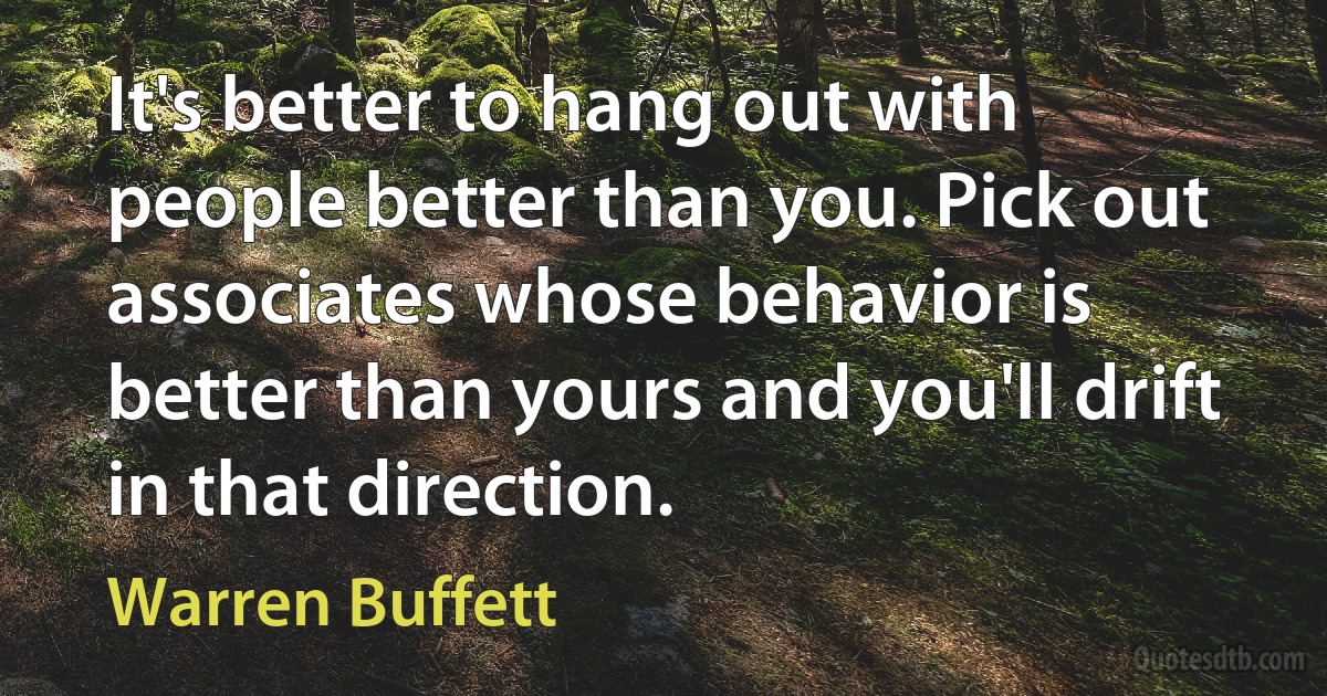 It's better to hang out with people better than you. Pick out associates whose behavior is better than yours and you'll drift in that direction. (Warren Buffett)