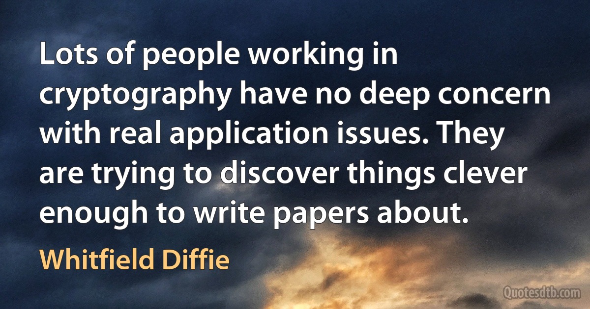 Lots of people working in cryptography have no deep concern with real application issues. They are trying to discover things clever enough to write papers about. (Whitfield Diffie)