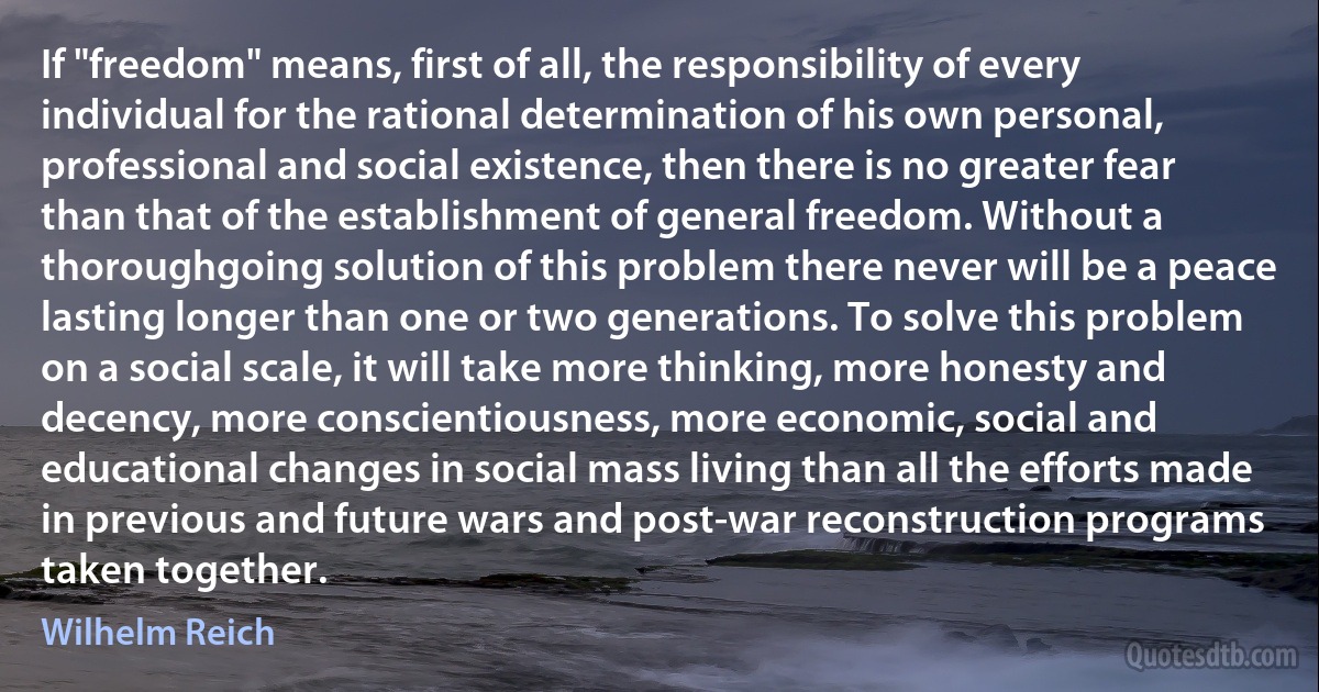 If "freedom" means, first of all, the responsibility of every individual for the rational determination of his own personal, professional and social existence, then there is no greater fear than that of the establishment of general freedom. Without a thoroughgoing solution of this problem there never will be a peace lasting longer than one or two generations. To solve this problem on a social scale, it will take more thinking, more honesty and decency, more conscientiousness, more economic, social and educational changes in social mass living than all the efforts made in previous and future wars and post-war reconstruction programs taken together. (Wilhelm Reich)