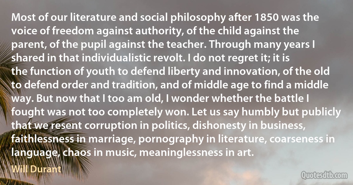 Most of our literature and social philosophy after 1850 was the voice of freedom against authority, of the child against the parent, of the pupil against the teacher. Through many years I shared in that individualistic revolt. I do not regret it; it is the function of youth to defend liberty and innovation, of the old to defend order and tradition, and of middle age to find a middle way. But now that I too am old, I wonder whether the battle I fought was not too completely won. Let us say humbly but publicly that we resent corruption in politics, dishonesty in business, faithlessness in marriage, pornography in literature, coarseness in language, chaos in music, meaninglessness in art. (Will Durant)