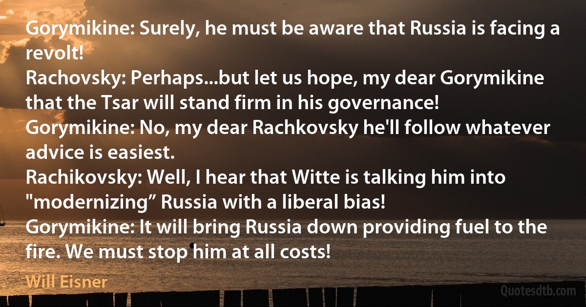 Gorymikine: Surely, he must be aware that Russia is facing a revolt!
Rachovsky: Perhaps...but let us hope, my dear Gorymikine that the Tsar will stand firm in his governance!
Gorymikine: No, my dear Rachkovsky he'll follow whatever advice is easiest.
Rachikovsky: Well, I hear that Witte is talking him into "modernizing” Russia with a liberal bias!
Gorymikine: It will bring Russia down providing fuel to the fire. We must stop him at all costs! (Will Eisner)