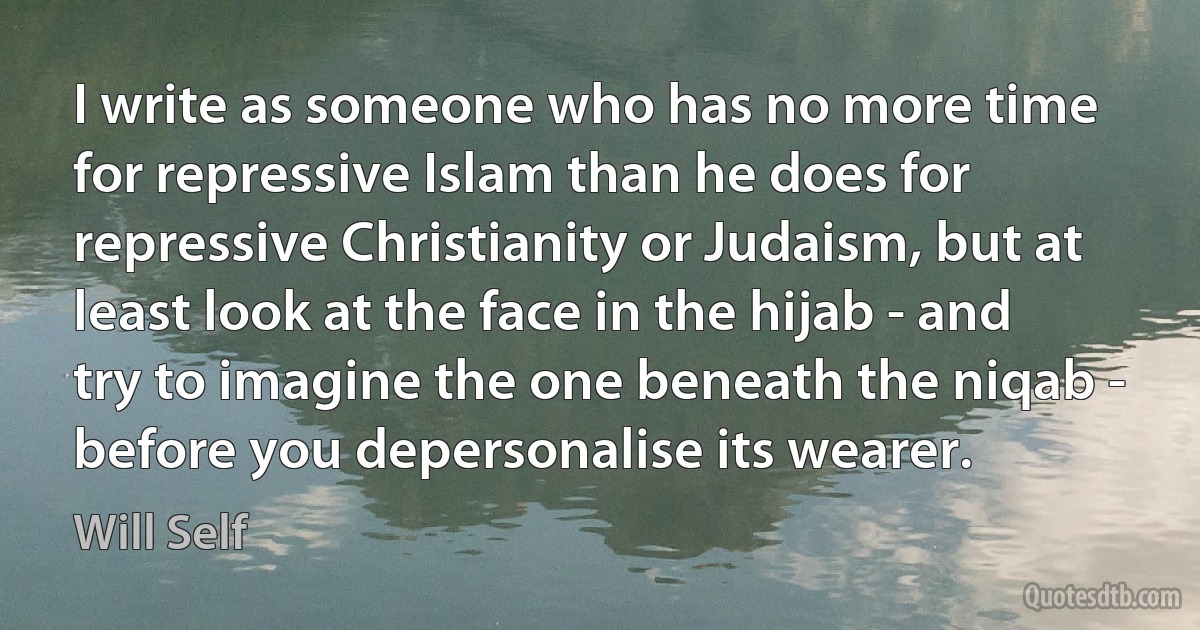 I write as someone who has no more time for repressive Islam than he does for repressive Christianity or Judaism, but at least look at the face in the hijab - and try to imagine the one beneath the niqab - before you depersonalise its wearer. (Will Self)