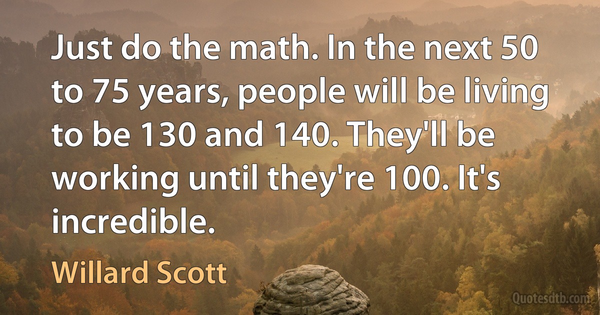 Just do the math. In the next 50 to 75 years, people will be living to be 130 and 140. They'll be working until they're 100. It's incredible. (Willard Scott)