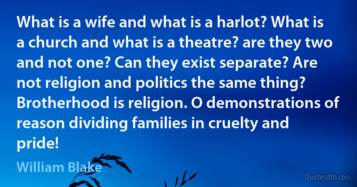 What is a wife and what is a harlot? What is a church and what is a theatre? are they two and not one? Can they exist separate? Are not religion and politics the same thing? Brotherhood is religion. O demonstrations of reason dividing families in cruelty and pride! (William Blake)