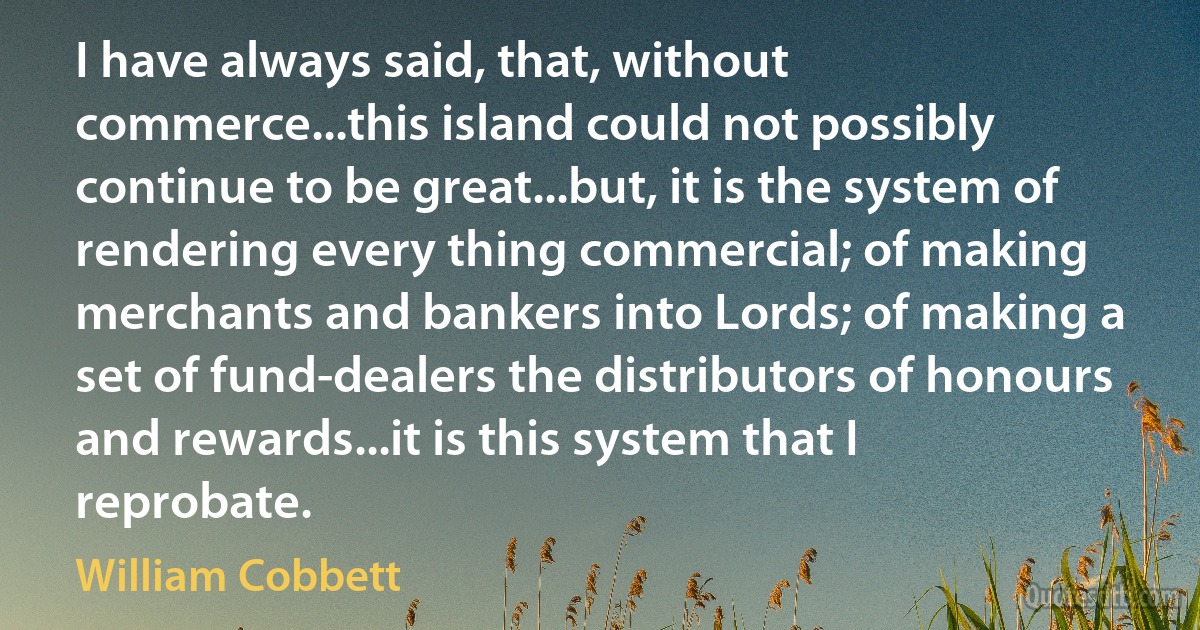 I have always said, that, without commerce...this island could not possibly continue to be great...but, it is the system of rendering every thing commercial; of making merchants and bankers into Lords; of making a set of fund-dealers the distributors of honours and rewards...it is this system that I reprobate. (William Cobbett)