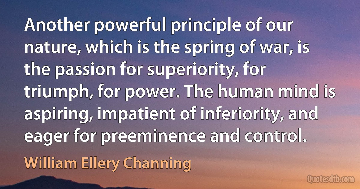 Another powerful principle of our nature, which is the spring of war, is the passion for superiority, for triumph, for power. The human mind is aspiring, impatient of inferiority, and eager for preeminence and control. (William Ellery Channing)