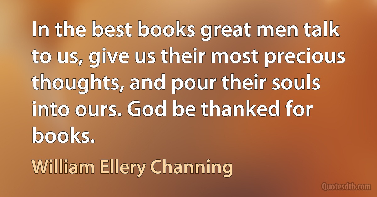 In the best books great men talk to us, give us their most precious thoughts, and pour their souls into ours. God be thanked for books. (William Ellery Channing)