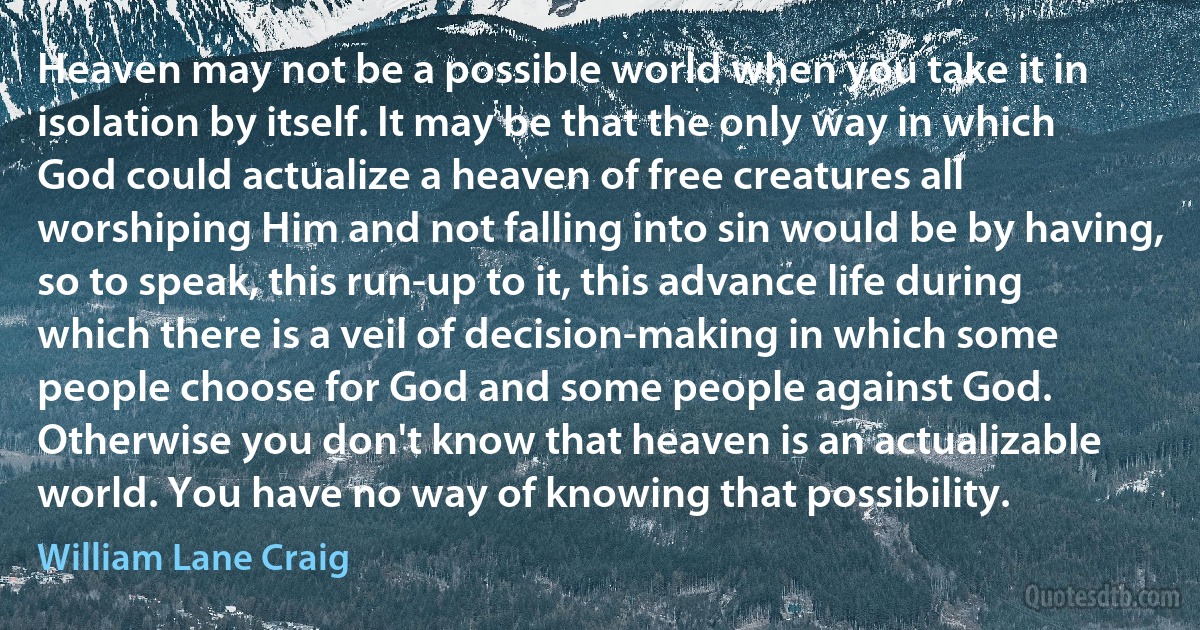 Heaven may not be a possible world when you take it in isolation by itself. It may be that the only way in which God could actualize a heaven of free creatures all worshiping Him and not falling into sin would be by having, so to speak, this run-up to it, this advance life during which there is a veil of decision-making in which some people choose for God and some people against God. Otherwise you don't know that heaven is an actualizable world. You have no way of knowing that possibility. (William Lane Craig)