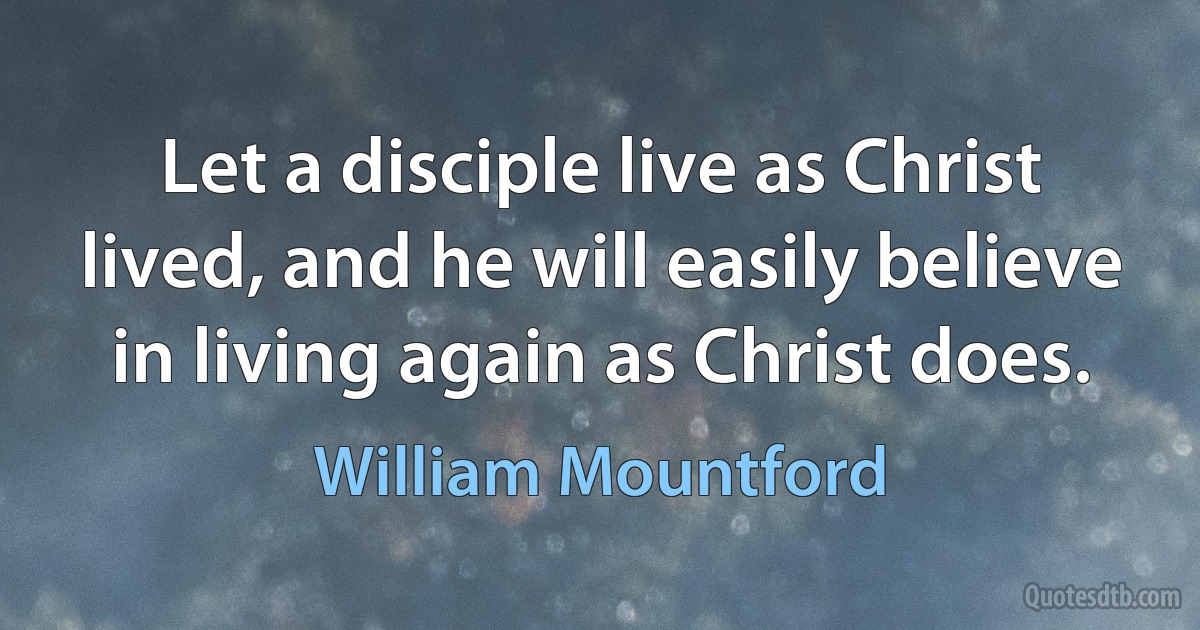 Let a disciple live as Christ lived, and he will easily believe in living again as Christ does. (William Mountford)