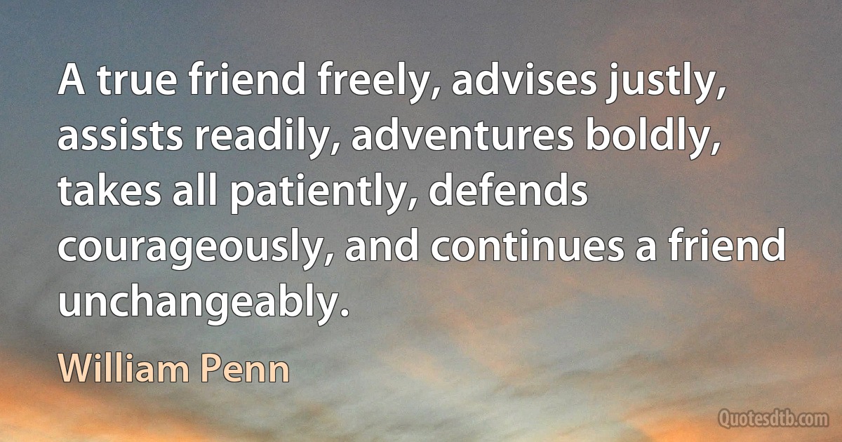 A true friend freely, advises justly, assists readily, adventures boldly, takes all patiently, defends courageously, and continues a friend unchangeably. (William Penn)