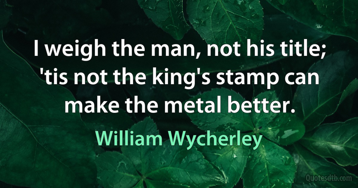 I weigh the man, not his title; 'tis not the king's stamp can make the metal better. (William Wycherley)