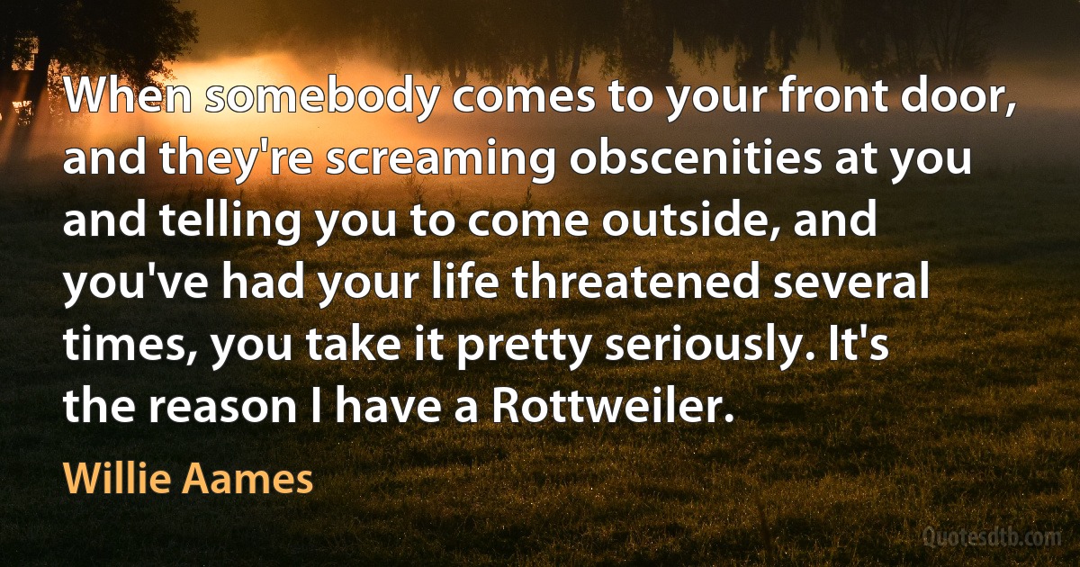 When somebody comes to your front door, and they're screaming obscenities at you and telling you to come outside, and you've had your life threatened several times, you take it pretty seriously. It's the reason I have a Rottweiler. (Willie Aames)