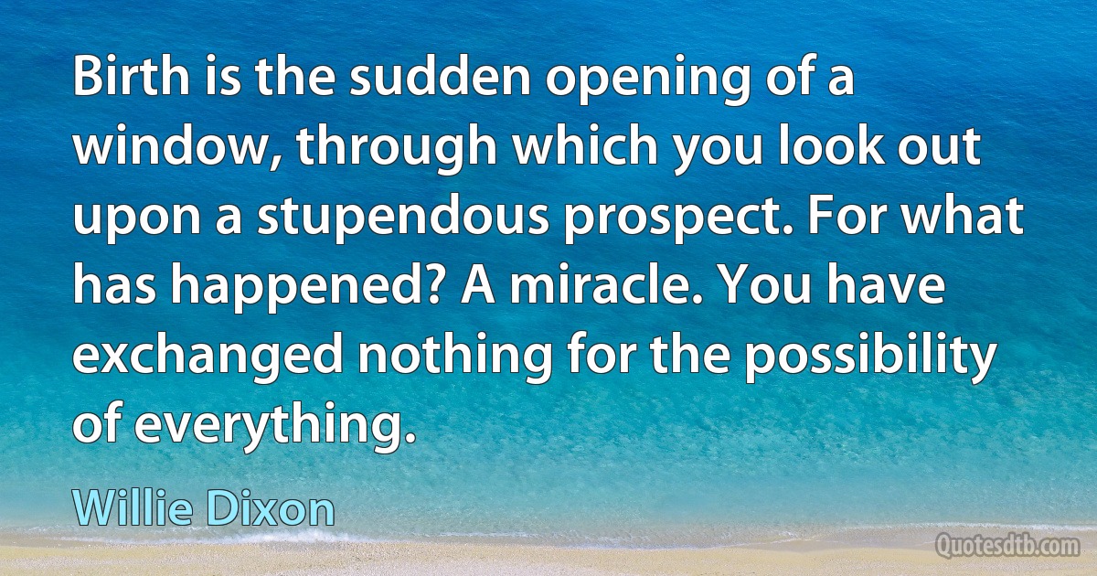 Birth is the sudden opening of a window, through which you look out upon a stupendous prospect. For what has happened? A miracle. You have exchanged nothing for the possibility of everything. (Willie Dixon)